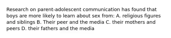 Research on parent-adolescent communication has found that boys are more likely to learn about sex from: A. religious figures and siblings B. Their peer and the media C. their mothers and peers D. their fathers and the media