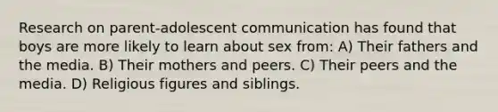 ​Research on parent-adolescent communication has found that boys are more likely to learn about sex from: ​A) Their fathers and the media. ​B) Their mothers and peers. ​C) Their peers and the media. ​D) Religious figures and siblings.