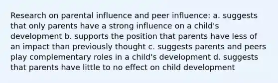 Research on parental influence and peer influence: a. suggests that only parents have a strong influence on a child's development b. supports the position that parents have less of an impact than previously thought c. suggests parents and peers play complementary roles in a child's development d. suggests that parents have little to no effect on child development