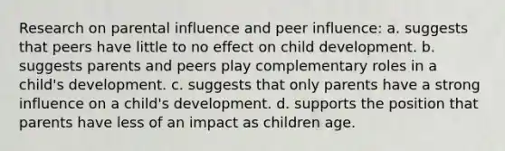 Research on parental influence and peer influence: a. suggests that peers have little to no effect on child development. b. suggests parents and peers play complementary roles in a child's development. c. suggests that only parents have a strong influence on a child's development. d. supports the position that parents have less of an impact as children age.