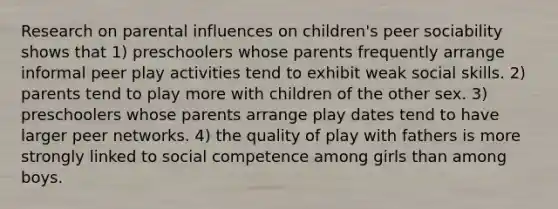 Research on parental influences on children's peer sociability shows that 1) preschoolers whose parents frequently arrange informal peer play activities tend to exhibit weak social skills. 2) parents tend to play more with children of the other sex. 3) preschoolers whose parents arrange play dates tend to have larger peer networks. 4) the quality of play with fathers is more strongly linked to social competence among girls than among boys.