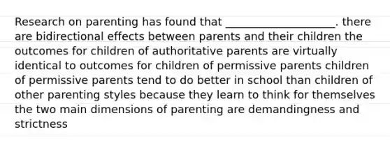 Research on parenting has found that ____________________. there are bidirectional effects between parents and their children the outcomes for children of authoritative parents are virtually identical to outcomes for children of permissive parents children of permissive parents tend to do better in school than children of other parenting styles because they learn to think for themselves the two main dimensions of parenting are demandingness and strictness