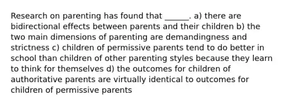 Research on parenting has found that ______. a) there are bidirectional effects between parents and their children b) the two main dimensions of parenting are demandingness and strictness c) children of permissive parents tend to do better in school than children of other parenting styles because they learn to think for themselves d) the outcomes for children of authoritative parents are virtually identical to outcomes for children of permissive parents