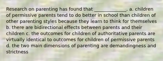 Research on parenting has found that ______________. a. children of permissive parents tend to do better in school than children of other parenting styles because they learn to think for themselves b. there are bidirectional effects between parents and their children c. the outcomes for children of authoritative parents are virtually identical to outcomes for children of permissive parents d. the two main dimensions of parenting are demandingness and strictness