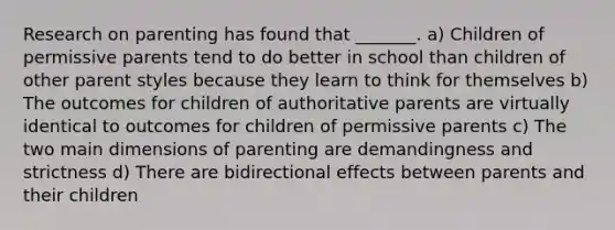 Research on parenting has found that _______. a) Children of permissive parents tend to do better in school than children of other parent styles because they learn to think for themselves b) The outcomes for children of authoritative parents are virtually identical to outcomes for children of permissive parents c) The two main dimensions of parenting are demandingness and strictness d) There are bidirectional effects between parents and their children