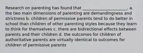 Research on parenting has found that ______________________. a. the two main dimensions of parenting are demandingness and strictness b. children of permissive parents tend to do better in school than children of other parenting styles because they learn to think for themselves c. there are bidirectional effects between parents and their children d. the outcomes for children of authoritative parents are virtually identical to outcomes for children of permissive parents