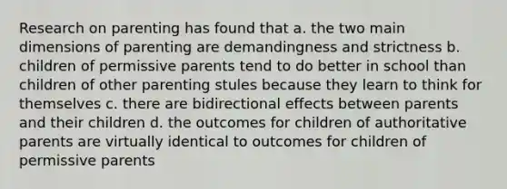 Research on parenting has found that a. the two main dimensions of parenting are demandingness and strictness b. children of permissive parents tend to do better in school than children of other parenting stules because they learn to think for themselves c. there are bidirectional effects between parents and their children d. the outcomes for children of authoritative parents are virtually identical to outcomes for children of permissive parents