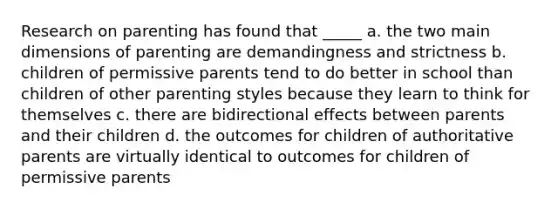 Research on parenting has found that _____ a. the two main dimensions of parenting are demandingness and strictness b. children of permissive parents tend to do better in school than children of other parenting styles because they learn to think for themselves c. there are bidirectional effects between parents and their children d. the outcomes for children of authoritative parents are virtually identical to outcomes for children of permissive parents