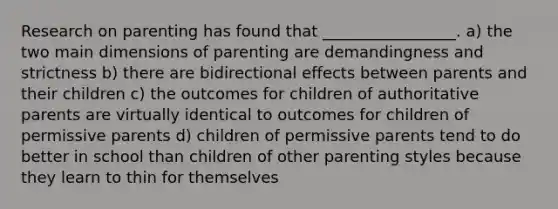 Research on parenting has found that _________________. a) the two main dimensions of parenting are demandingness and strictness b) there are bidirectional effects between parents and their children c) the outcomes for children of authoritative parents are virtually identical to outcomes for children of permissive parents d) children of permissive parents tend to do better in school than children of other parenting styles because they learn to thin for themselves