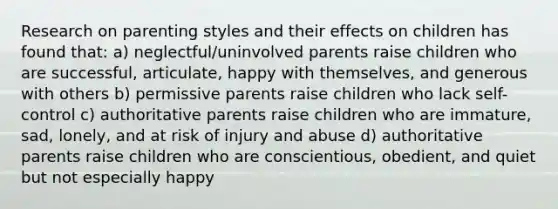 Research on parenting styles and their effects on children has found that: a) neglectful/uninvolved parents raise children who are successful, articulate, happy with themselves, and generous with others b) permissive parents raise children who lack self-control c) authoritative parents raise children who are immature, sad, lonely, and at risk of injury and abuse d) authoritative parents raise children who are conscientious, obedient, and quiet but not especially happy