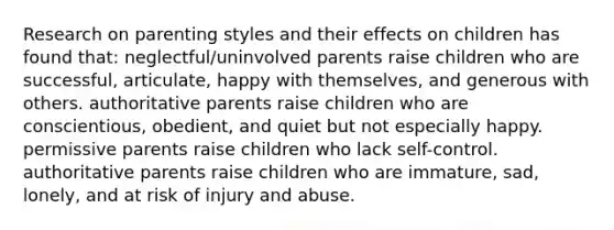 Research on parenting styles and their effects on children has found that: neglectful/uninvolved parents raise children who are successful, articulate, happy with themselves, and generous with others. authoritative parents raise children who are conscientious, obedient, and quiet but not especially happy. permissive parents raise children who lack self-control. authoritative parents raise children who are immature, sad, lonely, and at risk of injury and abuse.