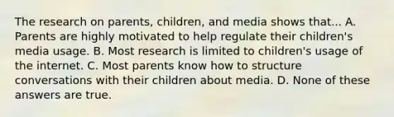 The research on parents, children, and media shows that... A. Parents are highly motivated to help regulate their children's media usage. B. Most research is limited to children's usage of the internet. C. Most parents know how to structure conversations with their children about media. D. None of these answers are true.