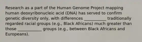 Research as a part of the Human Genome Project mapping human deoxyribonucleic acid (DNA) has served to confirm genetic diversity only, with differences ___________ traditionally regarded racial groups (e.g., Black Africans) much greater than those ____________ groups (e.g., between Black Africans and Europeans).