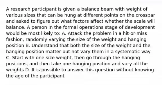 A research participant is given a balance beam with weight of various sizes that can be hung at different points on the crossbar and asked to figure out what factors affect whether the scale will balance. A person in the formal operations stage of development would be most likely to: A. Attack the problem in a hit-or-miss fashion, randomly varying the size of the weight and hanging position B. Understand that both the size of the weight and the hanging position matter but not vary them in a systematic way C. Start with one size weight, then go through the hanging positions, and then take one hanging position and vary all the weights D. It is possible to answer this question without knowing the age of the participant