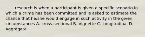 ____ research is when a participant is given a specific scenario in which a crime has been committed and is asked to estimate the chance that he/she would engage in such activity in the given circumstances A. cross-sectional B. Vignette C. Longitudinal D. Aggregate