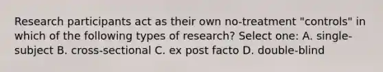 Research participants act as their own no-treatment "controls" in which of the following types of research? Select one: A. single-subject B. cross-sectional C. ex post facto D. double-blind