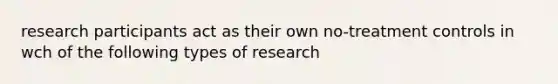 research participants act as their own no-treatment controls in wch of the following types of research