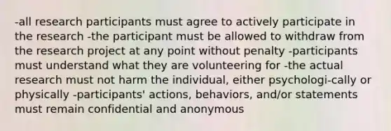 -all research participants must agree to actively participate in the research -the participant must be allowed to withdraw from the research project at any point without penalty -participants must understand what they are volunteering for -the actual research must not harm the individual, either psychologi-cally or physically -participants' actions, behaviors, and/or statements must remain confidential and anonymous