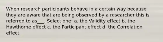 When research participants behave in a certain way because they are aware that are being observed by a researcher this is referred to as___. Select one: a. the Validity effect b. the Hawthorne effect c. the Participant effect d. the Correlation effect