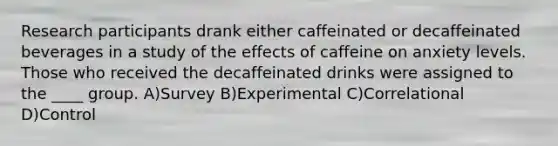 Research participants drank either caffeinated or decaffeinated beverages in a study of the effects of caffeine on anxiety levels. Those who received the decaffeinated drinks were assigned to the ____ group. A)Survey B)Experimental C)Correlational D)Control