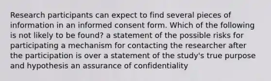 Research participants can expect to find several pieces of information in an informed consent form. Which of the following is not likely to be found? a statement of the possible risks for participating a mechanism for contacting the researcher after the participation is over a statement of the study's true purpose and hypothesis an assurance of confidentiality