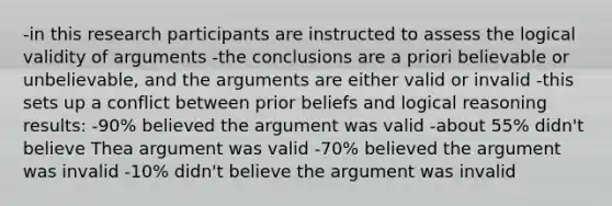 -in this research participants are instructed to assess the logical validity of arguments -the conclusions are a priori believable or unbelievable, and the arguments are either valid or invalid -this sets up a conflict between prior beliefs and logical reasoning results: -90% believed the argument was valid -about 55% didn't believe Thea argument was valid -70% believed the argument was invalid -10% didn't believe the argument was invalid