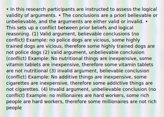 • In this research participants are instructed to assess the logical validity of arguments. • The conclusions are a priori believable or unbelievable, and the arguments are either valid or invalid. • This sets up a conflict between prior beliefs and logical reasoning. (1) Valid argument, believable conclusions (no conflict) Example: no police dogs are vicious, some highly trained dogs are vicious, therefore some highly trained dogs are not police dogs (2) valid argument, unbelievable conclusion (conflict) Example: No nutritional things are inexpensive, some vitamin tablets are inexpensive, therefore some vitamin tablets are not nutritional (3) invalid argument, believable conclusion (conflict) Example: No additive things are inexpensive, some cigarettes are inexpensive, therefore some addictive things are not cigarettes. (4) Invalid argument, unbelievable conclusion (no conflict) Example: no millionaires are hard workers, some rich people are hard workers, therefore some millionaires are not rich people