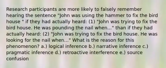 Research participants are more likely to falsely remember hearing the sentence "John was using the hammer to fix the bird house " if they had actually heard: (1) "John was trying to fix the bird house. He was pounding the nail when..." than if they had actually heard: (2) "John was trying to fix the bird house. He was looking for the nail when..." What is the reason for this phenomenon? a.) logical inference b.) narrative inference c.) pragmatic inference d.) retroactive interference e.) source confusion