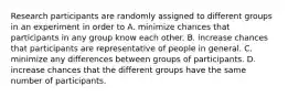 Research participants are randomly assigned to different groups in an experiment in order to A. minimize chances that participants in any group know each other. B. increase chances that participants are representative of people in general. C. minimize any differences between groups of participants. D. increase chances that the different groups have the same number of participants.