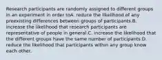 Research participants are randomly assigned to different groups in an experiment in order toA. reduce the likelihood of any preexisting differences between groups of participants.B. increase the likelihood that research participants are representative of people in general.C. increase the likelihood that the different groups have the same number of participants.D. reduce the likelihood that participants within any group know each other.