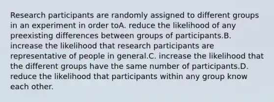 Research participants are randomly assigned to different groups in an experiment in order toA. reduce the likelihood of any preexisting differences between groups of participants.B. increase the likelihood that research participants are representative of people in general.C. increase the likelihood that the different groups have the same number of participants.D. reduce the likelihood that participants within any group know each other.