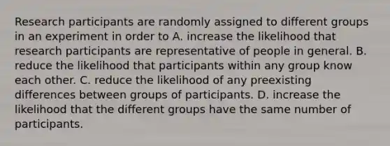 Research participants are randomly assigned to different groups in an experiment in order to A. increase the likelihood that research participants are representative of people in general. B. reduce the likelihood that participants within any group know each other. C. reduce the likelihood of any preexisting differences between groups of participants. D. increase the likelihood that the different groups have the same number of participants.