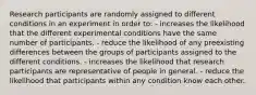 Research participants are randomly assigned to different conditions in an experiment in order to: - increases the likelihood that the different experimental conditions have the same number of participants. - reduce the likelihood of any preexisting differences between the groups of participants assigned to the different conditions. - increases the likelihood that research participants are representative of people in general. - reduce the likelihood that participants within any condition know each other.