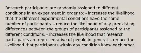 Research participants are randomly assigned to different conditions in an experiment in order to: - increases the likelihood that the different experimental conditions have the same number of participants. - reduce the likelihood of any preexisting differences between the groups of participants assigned to the different conditions. - increases the likelihood that research participants are representative of people in general. - reduce the likelihood that participants within any condition know each other.