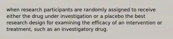 when research participants are randomly assigned to receive either the drug under investigation or a placebo the best research design for examining the efficacy of an intervention or treatment, such as an investigatory drug.