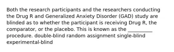 Both the research participants and the researchers conducting the Drug R and Generalized Anxiety Disorder (GAD) study are blinded as to whether the participant is receiving Drug R, the comparator, or the placebo. This is known as the __________ procedure. double-blind random assignment single-blind experimental-blind