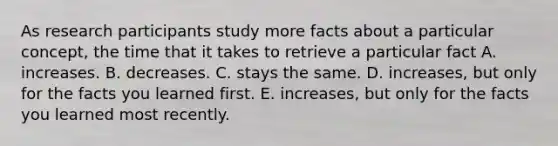 As research participants study more facts about a particular concept, the time that it takes to retrieve a particular fact A. increases. B. decreases. C. stays the same. D. increases, but only for the facts you learned first. E. increases, but only for the facts you learned most recently.