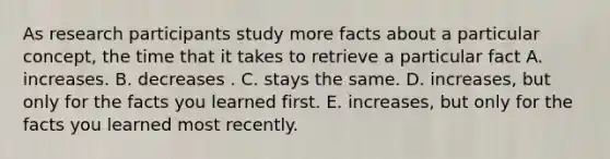 As research participants study more facts about a particular concept, the time that it takes to retrieve a particular fact A. increases. B. decreases . C. stays the same. D. increases, but only for the facts you learned first. E. increases, but only for the facts you learned most recently.