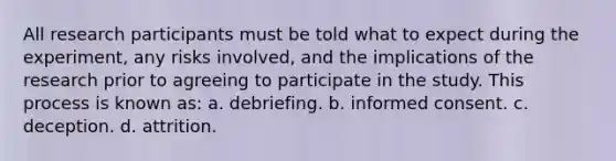 All research participants must be told what to expect during the experiment, any risks involved, and the implications of the research prior to agreeing to participate in the study. This process is known as: a. debriefing. b. informed consent. c. deception. d. attrition.