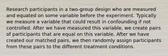 Research participants in a two-group design who are measured and equated on some variable before the experiment. Typically we measure a variable that could result in confounding if not controlled. After we have measured this variable, we create pairs of participants that are equal on this variable. After we have created our matched pairs, we then randomly assign participants from these pairs to the different treatment conditions.