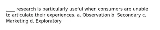 ____ research is particularly useful when consumers are unable to articulate their experiences. a. Observation b. Secondary c. Marketing d. Exploratory