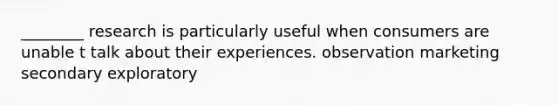 ________ research is particularly useful when consumers are unable t talk about their experiences. observation marketing secondary exploratory