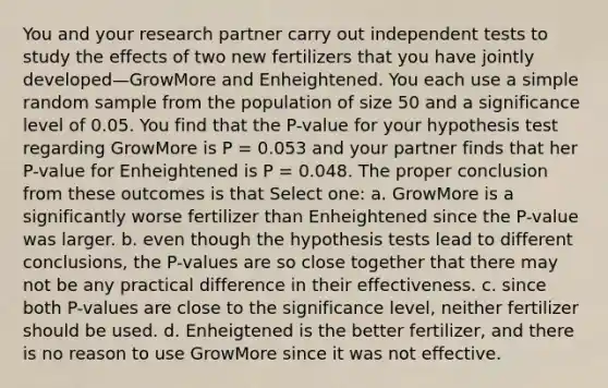 You and your research partner carry out independent tests to study the effects of two new fertilizers that you have jointly developed—GrowMore and Enheightened. You each use a simple random sample from the population of size 50 and a significance level of 0.05. You find that the P-value for your hypothesis test regarding GrowMore is P = 0.053 and your partner finds that her P-value for Enheightened is P = 0.048. The proper conclusion from these outcomes is that Select one: a. GrowMore is a significantly worse fertilizer than Enheightened since the P-value was larger. b. even though the hypothesis tests lead to different conclusions, the P-values are so close together that there may not be any practical difference in their effectiveness. c. since both P-values are close to the significance level, neither fertilizer should be used. d. Enheigtened is the better fertilizer, and there is no reason to use GrowMore since it was not effective.