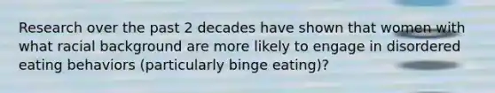 Research over the past 2 decades have shown that women with what racial background are more likely to engage in disordered eating behaviors (particularly binge eating)?