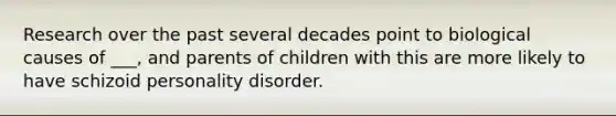 Research over the past several decades point to biological causes of ___, and parents of children with this are more likely to have schizoid personality disorder.