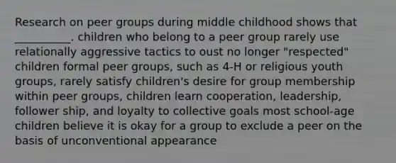 Research on peer groups during middle childhood shows that __________. children who belong to a peer group rarely use relationally aggressive tactics to oust no longer "respected" children formal peer groups, such as 4-H or religious youth groups, rarely satisfy children's desire for group membership within peer groups, children learn cooperation, leadership, follower ship, and loyalty to collective goals most school-age children believe it is okay for a group to exclude a peer on the basis of unconventional appearance