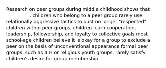 Research on peer groups during middle childhood shows that __________. children who belong to a peer group rarely use relationally aggressive tactics to oust no longer "respected" children within peer groups, children learn cooperation, leadership, followership, and loyalty to collective goals most school-age children believe it is okay for a group to exclude a peer on the basis of unconventional appearance formal peer groups, such as 4-H or religious youth groups, rarely satisfy children's desire for group membership