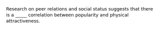 Research on peer relations and social status suggests that there is a _____ correlation between popularity and physical attractiveness.