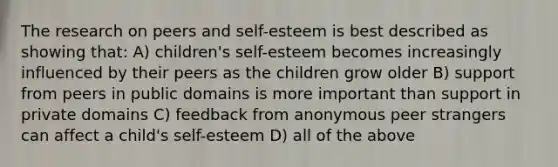 The research on peers and self-esteem is best described as showing that: A) children's self-esteem becomes increasingly influenced by their peers as the children grow older B) support from peers in public domains is more important than support in private domains C) feedback from anonymous peer strangers can affect a child's self-esteem D) all of the above