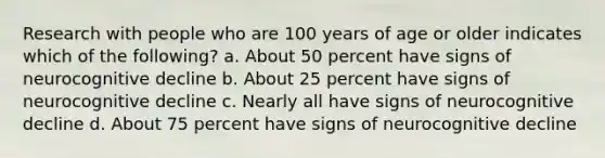 Research with people who are 100 years of age or older indicates which of the following? a. About 50 percent have signs of neurocognitive decline b. About 25 percent have signs of neurocognitive decline c. Nearly all have signs of neurocognitive decline d. About 75 percent have signs of neurocognitive decline